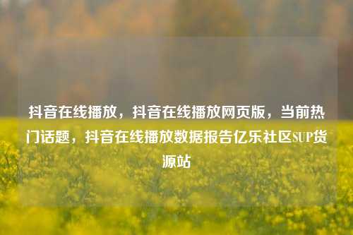 抖音在线播放	，抖音在线播放网页版，当前热门话题，抖音在线播放数据报告亿乐社区SUP货源站  第1张