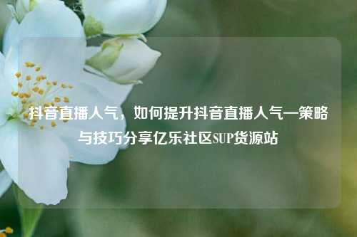 抖音直播人气，如何提升抖音直播人气—策略与技巧分享亿乐社区SUP货源站  第1张